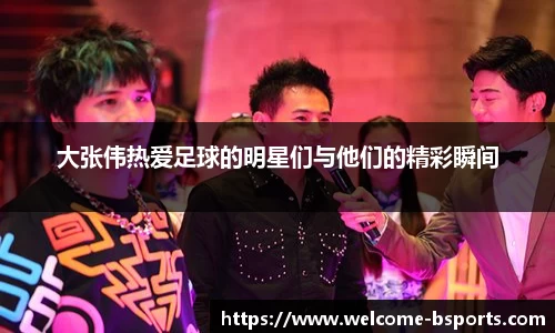 大张伟热爱足球的明星们与他们的精彩瞬间